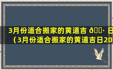 3月份适合搬家的黄道吉 🕷 日（3月份适合搬家的黄道吉日2024年3月初）